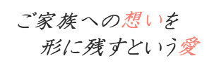 ご家族への想いを形に残すお手伝い